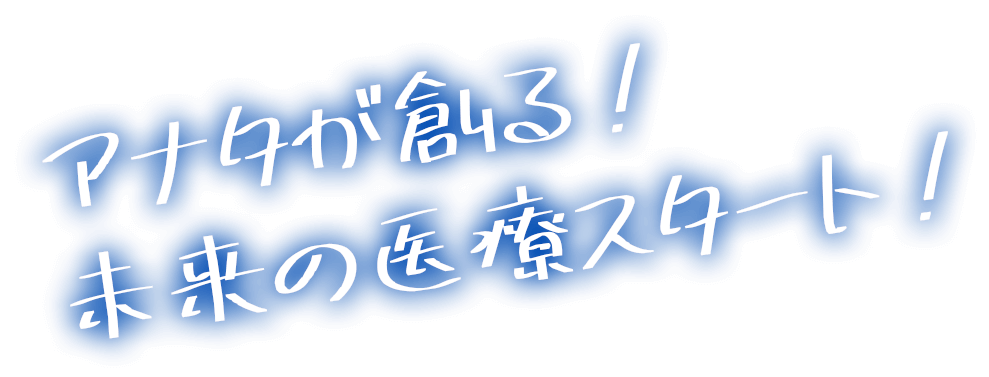 アナタが創る、未来の医療スタート！