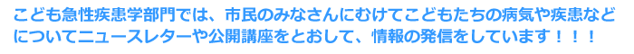 こども急性疾患学部門では、市民のみなさんにむけてこどもたちの病気や疾患などについてニュースレターや公開講座をとおして、情報の発信をしています！！！